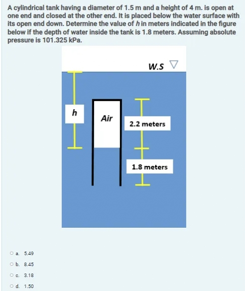 A cylindrical tank having a diameter of 1.5 m and a height of 4 m. is open at
one end and closed at the other end. It is placed below the water surface with
its open end down. Determine the value of h in meters indicated in the figure
below if the depth of water inside the tank is 1.8 meters. Assuming absolute
pressure is 101.325 kPa.
W.s V
h
Air
2.2 meters
1.8 meters
O a. 5.49
O b. 8.45
O c. 3.18
o d. 1.50
