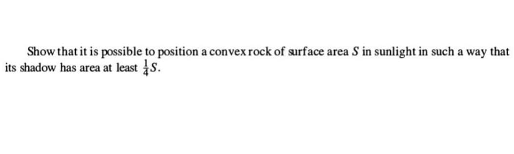 Show that it is possible to position a convex rock of surface area S in sunlight in such a way that
its shadow has area at least S.