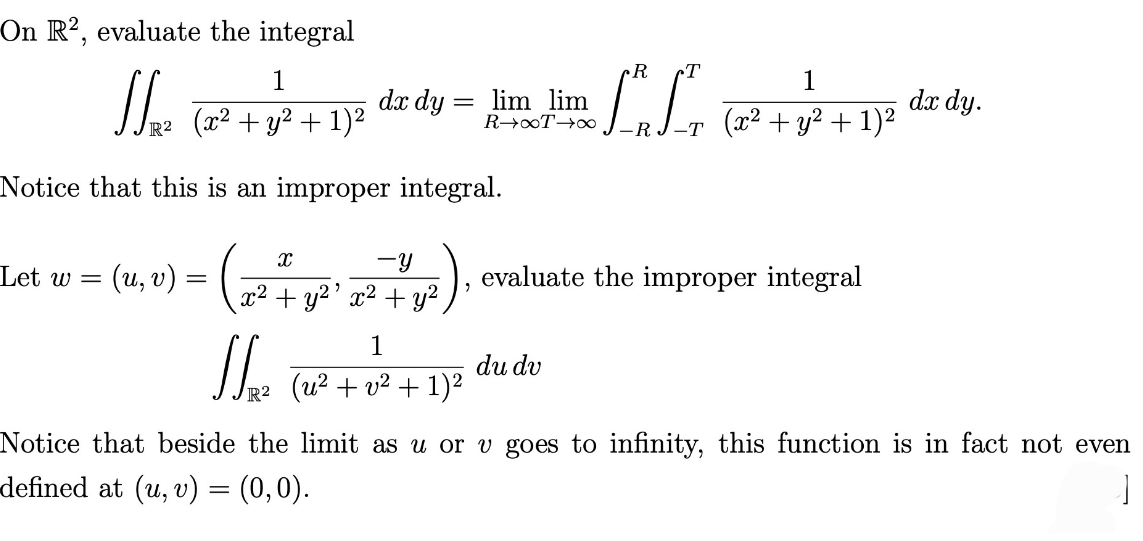 On R2, evaluate the integral
1
√√₂₁² (2²² +1² + 1)²
Notice that this is an improper integral.
Let w =
(u, v) = (
(22474
x²
R²
dx dy
-Y
+ y²¹ x² + y²
-
(u² + v² + 1)²
R
T
II
lim lim
R→∞T→∞
du dv
1
(x² + y² + 1)²
evaluate the improper integral
dx dy.
Notice that beside the limit as u or v goes to infinity, this function is in fact not even
-defined at (u, v) = (0,0).
]