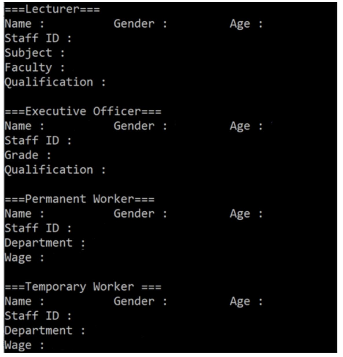 ===Lecturer===
Name :
Staff ID :
Subject:
Faculty :
Qualification :
===Executive
Name :
Staff ID:
Grade :
Qualification :
Gender :
Officer===
Gender :
Department :
Wage:
===Permanent Worker===
Name :
Gender :
Staff ID:
===Temporary Worker ===
Name :
Gender :
Staff ID:
Department :
Wage:
Age :
Age :
Age :
Age :