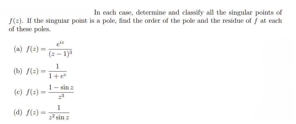 In each case, determine and classify all the singular points of
f(z). If the singular point is a pole, find the order of the pole and the residue of f at each
of these poles.
(a) f(z) =
=
(b) f(z)
=
(c) f(z):
(d) f(z)
=
eiz
2-
1)³
1
1 + e²
1 sin z
z3
1
2² sin z