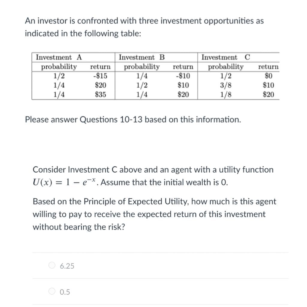 An investor is confronted with three investment opportunities as
indicated in the following table:
Investment A
probability
1/2
1/4
1/4
Investment B
Investment C
probability
1/4
1/2
1/4
probability
1/2
3/8
1/8
return
return
return
-$15
-$10
$0
$20
$10
$10
$35
$20
$20
Please answer Questions 10-13 based on this information.
Consider Investment C above and an agent with a utility function
U(x) = 1 – e-*. Assume that the initial wealth is 0.
Based on the Principle of Expected Utility, how much is this agent
willing to pay to receive the expected return of this investment
without bearing the risk?
O 6.25
0.5
