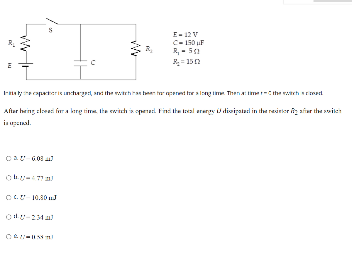 E = 12 V
C= 150 µF
R = 50
R = 150
E
Initially the capacitor is uncharged, and the switch has been for opened for a long time. Then at time t = 0 the switch is closed.
After being closed for a long time, the switch is opened. Find the total energy U dissipated in the resistor R2 after the switch
is opened.
O a. U= 6.08 mJ
O b. U= 4.77 mJ
O C. U= 10.80 mJ
o d. U= 2.34 mJ
O e. U= 0.58 mJ
