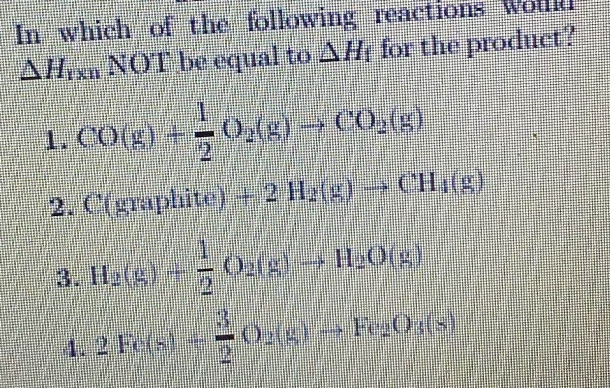 In which of the lollowing renctlofis Wolhe
AHix NOT be cqual to AH for the product?
1. CO(g) +- ( COg)
0,()
2.
2. C(graphite) 2 1)CH,(g)
3. Il2(g)
1.
Og(g)-> H2O(g)
1. 2 Fe(s)
