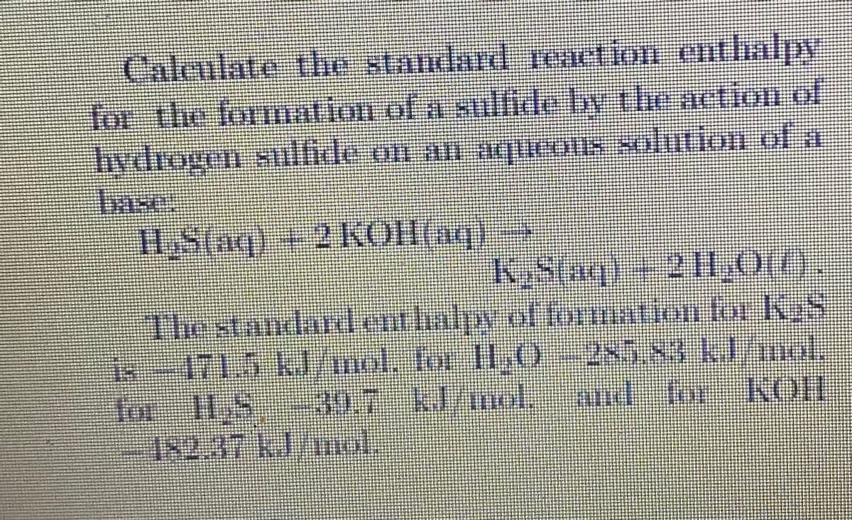reaef
Caleulate the standard renetion enthalppy
for the formation of a sulflide by the action of
hydrogen sulfirde on an aueons solution of a
Inse:
H,S(nq) + 2KOH(1q)
K,S(aq) +21I,0(().
The standardenthahy of fonmtion for KS
is-171.5 kJ/wol. for I1,O- 285 83 kl/mol,
for-H,S--30.7-klinol,- and for- KOH
182.37 kl/mol.
