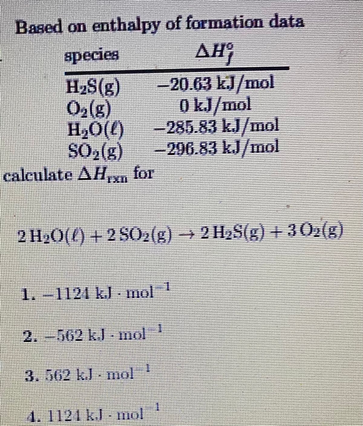 Based on enthalpy of formation data
AH
species
H2S(g)
O2(s)
H,O(()
SO2(g)
calculate AH,xn for
-20.63 kJ/mol
0 kJ/mol
-285.83 kJ/mol
296.83 kJ/mol
IXI
2 H20(f) + 2 S02(g) → 2 H2S(g) + 30:(g)
1.-1124 kJ -mol
2.-562 k.J mol
3.562 kJ- mol
4.1121KJ-nol
