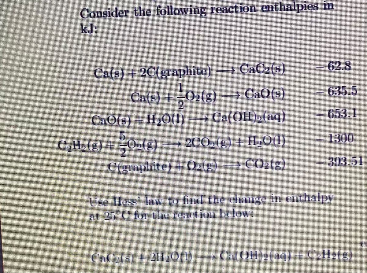 Consider the following reaction enthalpies in
kJ:
62.8
Ca(s) +2C(graphite) CaC2(s)
Ca(s) +
→CAO(s)
635.5
653.1
CaO(s) + H,O(1)→Ca(OH),(aq)
1300
C,H,(g) +0,(g) →
200,(g) + H,O(1)
C(graphite) + 0.(s)
CO2(g)
393.51
Use Hess law to find the chAnge in enthalpy
at 25 C for the reaction below.
CaCy(s) +2H0(1)
- Ca(OH)2(nq) + Coll2(g)
