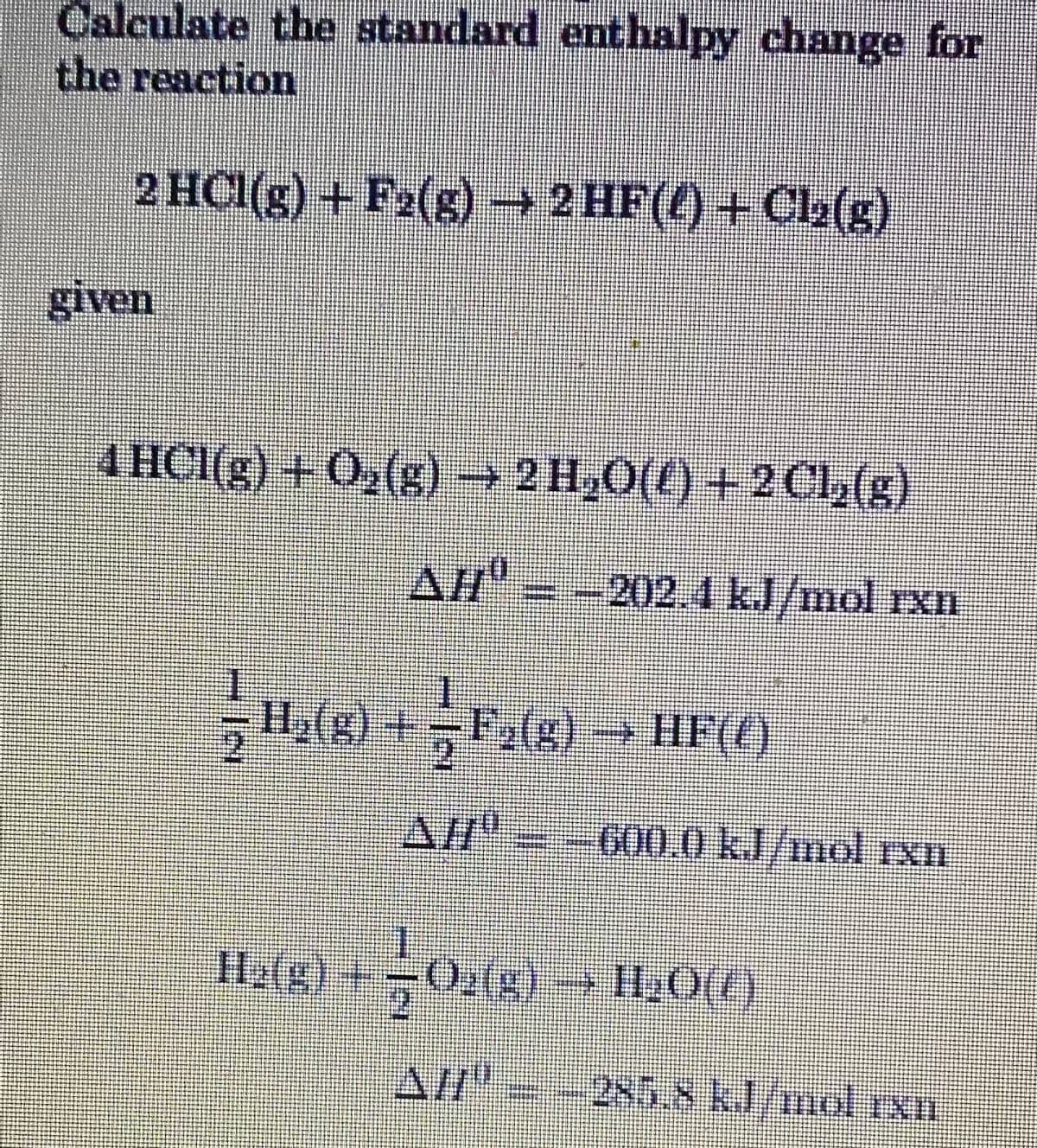 Calculate the atandard enthalpy change for
the reaction
2 HCI(g) + F2(s) → 2 HF(4) + Cl2(s)
given
4 HCI(g) + 0,(g) → 2 H,O(t) + 2 Cl,(g)
AH" = -202.4 kJ/mol rxn
H2(g) +F2(g)
A/--600.0 kl/mol rxn
Halg)
Al"--285.8 kl/nrol Ixn
