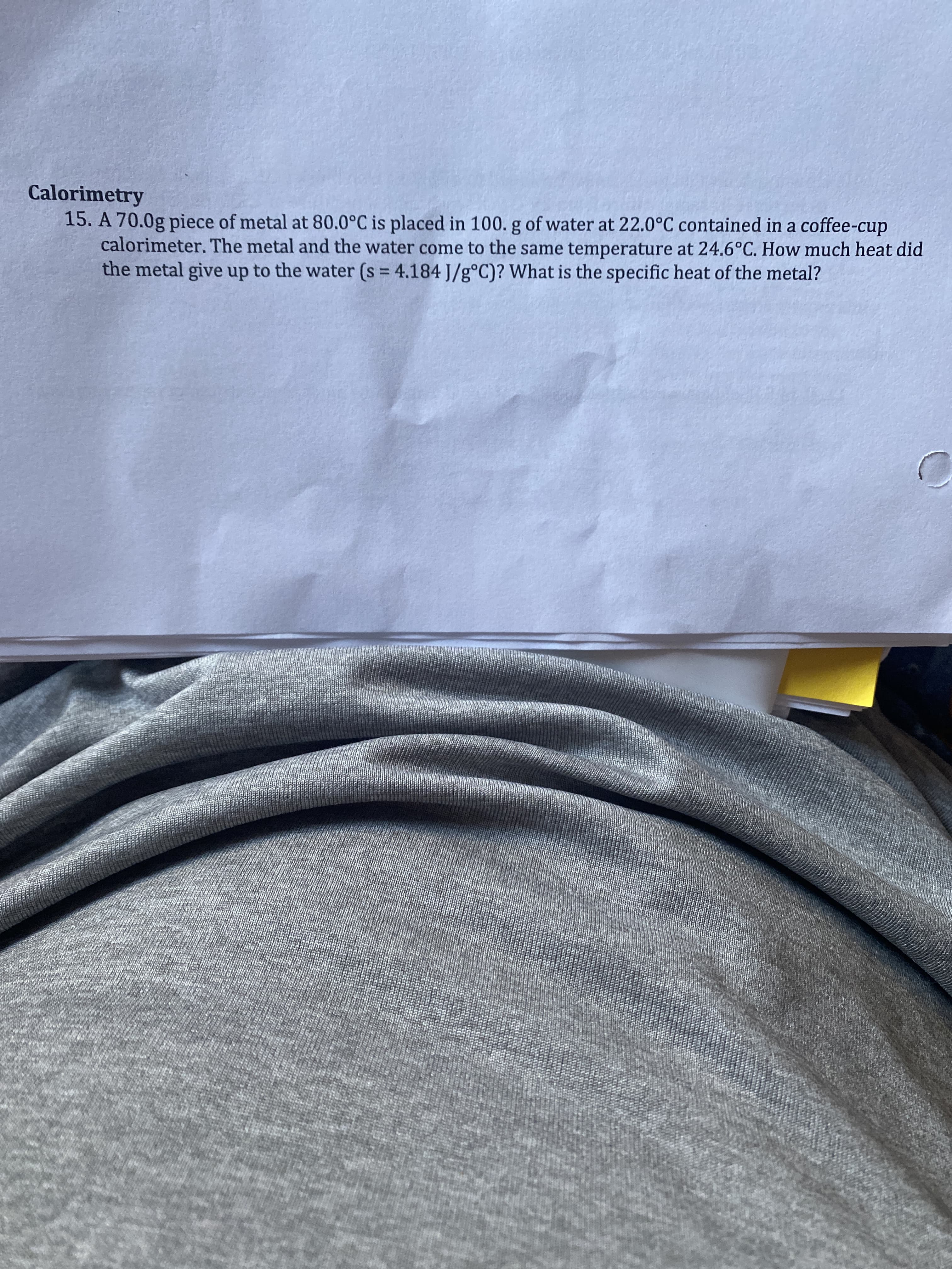 Calorimetry
15. A 70.0g piece of metal at 80.0°C is placed in 100. g of water at 22.0°C contained in a coffee-cup
calorimeter. The metal and the water come to the same temperature at 24.6°C. How much heat did
the metal give up to the water (s = 4.184 J/g°C)? What is the specific heat of the metal?
