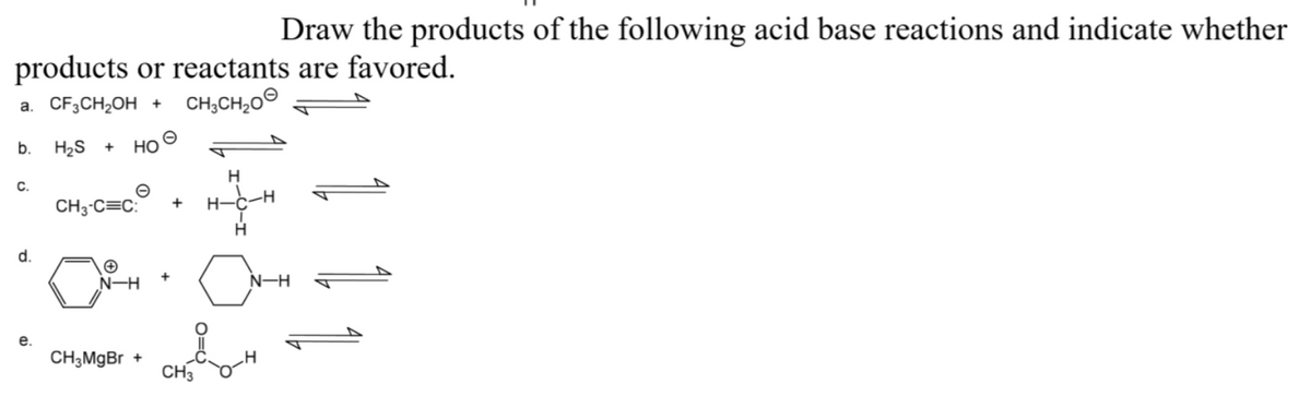 Draw the products of the following acid base reactions and indicate whether
products or reactants are favored.
CH;CH,00
a. CF3CH2OH +
b.
H2S
Но
C.
CH3-C=C:
H-C
d.
N-H
N-H
е.
CH3MGB +
CH3
1
