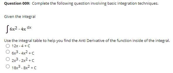 Question 009: Complete the following question involving basic integration techniques.
Given the integral
[6x2 - 4x dx
Use the integral table to help you find the Anti Derivative of the function inside of the integral.
12x - 4 + C
6x3 - 4x2 + C
2x3 - 2x2 + C
O 18x3 - 8x2 + c
