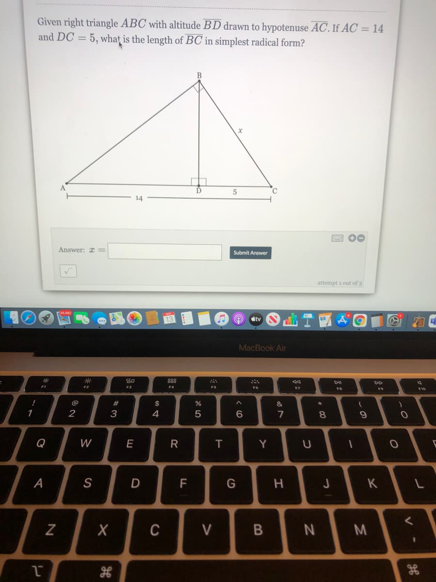 Given right triangle ABC with altitude BD drawn to hypotenuse AC. If AC = 14
and DC =
5, what
is the length of BC in simplest radical form?
D
C.
14
Answer: x =
Submit Answer
attempt i out of 3
etv
MacBook Air
80
888
DI
F2
F3
F4
F7
FB
F9
F10
@
23
2$
1
2
3
4
7
8.
Q
W
E
R
Y
А
F
G
J
K
C
V
「-の
B
T
