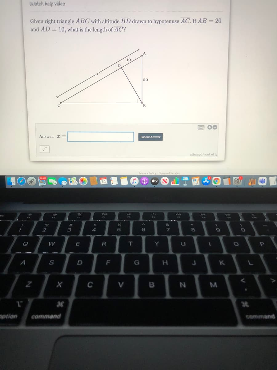 Watch help video
Given right triangle ABC with altitude BD drawn to hypotenuse AC. If AB = 20
and AD = 10, what is the length of AC?
10
20
A 00
Answer: x =
Submit Answer
attempt 3 out of 3
Privacy Policy Terms of Service
tv
888
%23
24
&
2
4
7]
8
Q
E
Y
A
S
D
F
K
C
V
otion
command
command
