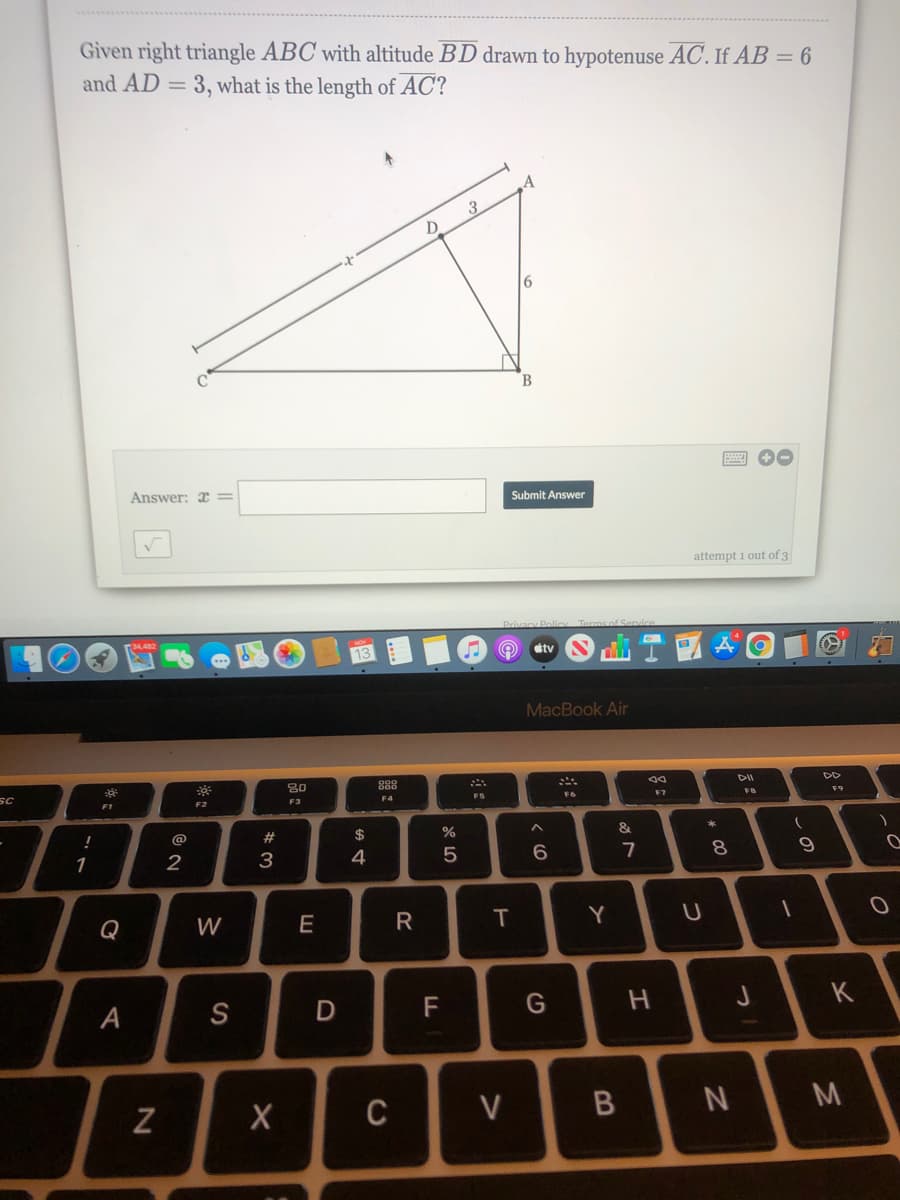 Given right triangle ABC with altitude BD drawn to hypotenuse AC. If AB = 6
and AD =
3, what is the length of AC?
3
B
Answer: x=
Submit Answer
attempt 1 out of 3
étv
MacBook Air
80
888
DII
DD
SC
F1
F3
F4
F6
F7
F9
@
23
$
1
2
3
4
7
8.
Q
W
E
T
Y
А
S
F
G
H
K
C
V
M
B
R
