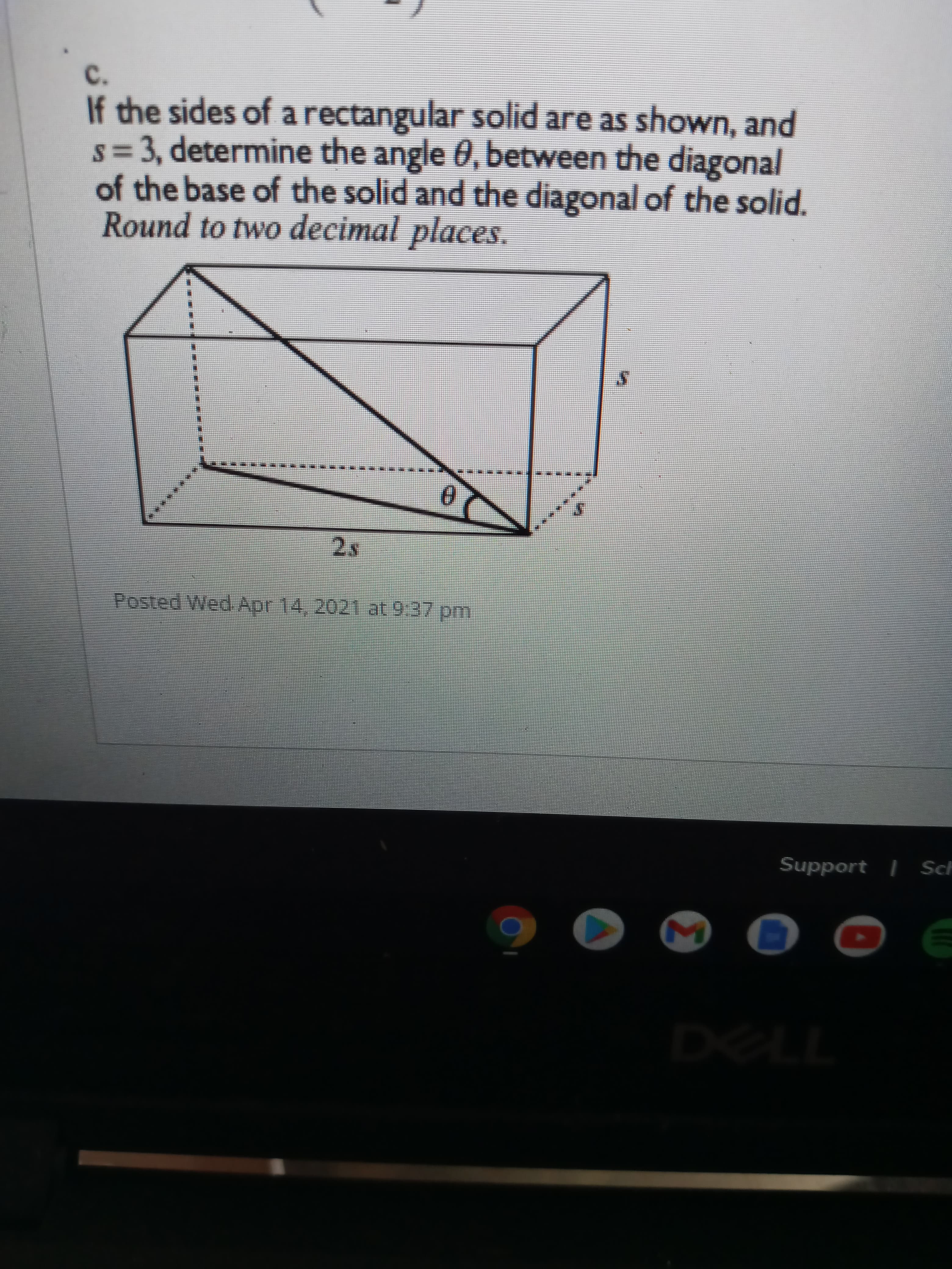 If the sides of a rectangular solid are as shown, and
s = 3, determine the angle 0, between the diagonal
of the base of the solid and the diagonal of the solid.
Round to two decimal nlaces
