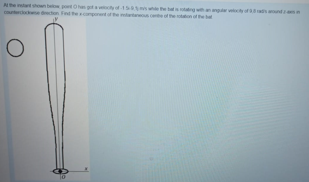 At the instant shown below, point O has got a velocity of -1.51-9,1j m/s while the bat is rotating with an angular velocity of 9,8 rad/s around z-axis in
counterclockwise direction. Find the x-component of the instantaneous centre of the rotation of the bat
