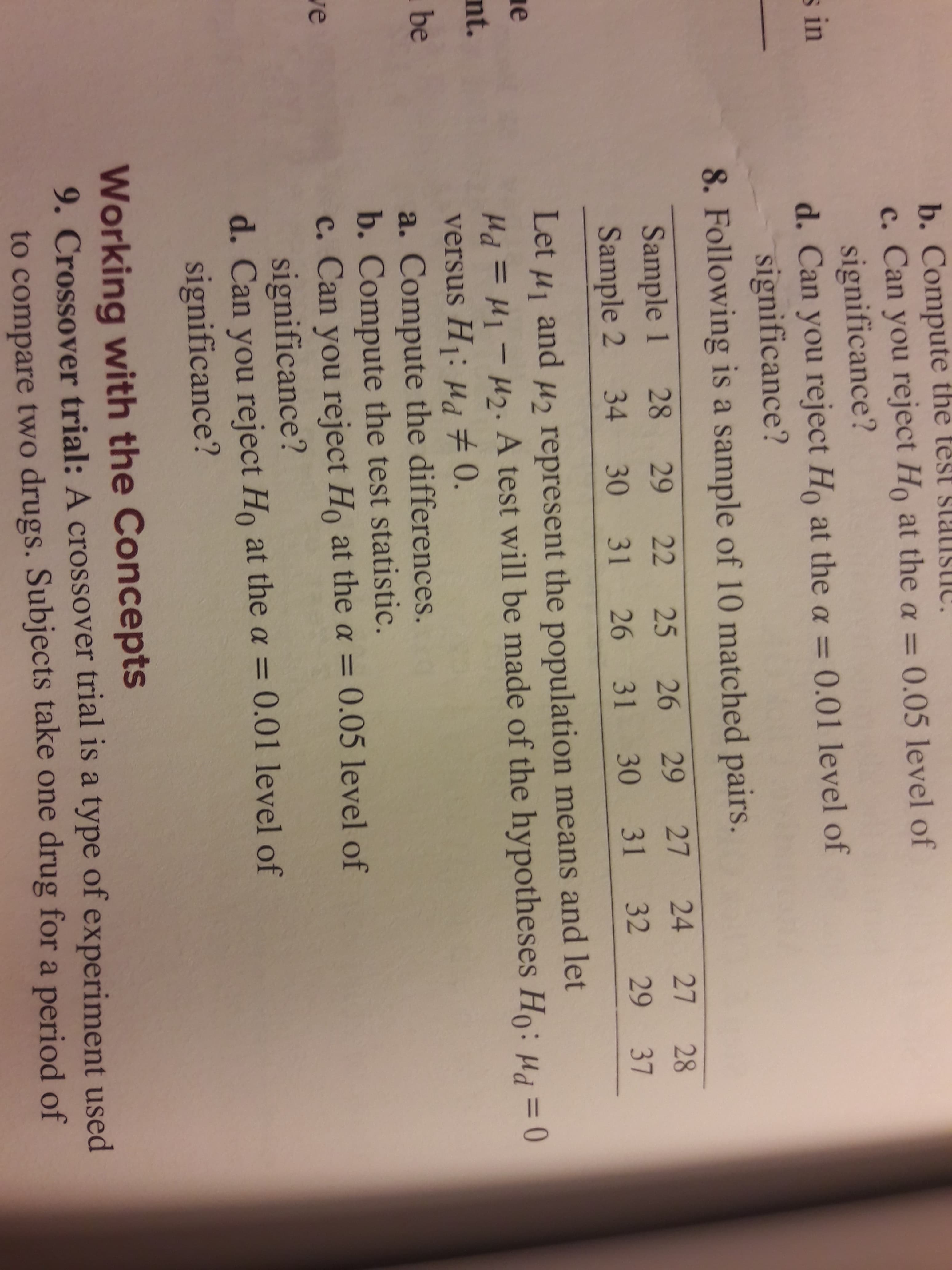 b. Compute the test st i
c. Can you reject Ho at the a = 0.05 level of
significance?
d. Can you reject Ho at thea = 0.01 level of
significance?
8. Following is a sample of 10 matched pairs.
s in
Sample 1 28 29
Sample 2 34 30
22 25
26
29
27 24
27 28
31 26
31 30 31 32
29
37
Let H1
and
H represent the population means and let
e
Pd=11-am. A test will be made of the hypotheses Ho: H0
versus H: ud 0.
a. Compute the differences.
b. Compute the test statistic.
c. Can you reject Ho at the a = 0.05 level of
significance?
d. Can you reject Ho at the a = 0.01 level of
significance?
nt.
be
ve
Working with the Concepts
9. Crossover trial: A crossover trial is a type of experiment used
to compare two drugs. Subjects take one drug for a period of
