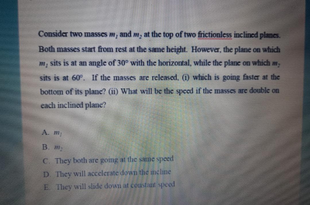 Consider two masses m, and m, at the top of two frictionless inclined planes.
Both masses stat from rest at the same height. However, the plane on which
sits is at an angle of 30° with the horizontal, while the plane on which m,
sits is at 60°. If the masses are released, (1) which is going faster at the
bottom of its plane? (ii) What will be the specd if the masses arc double on
cach inclined plae?
A.
B. M
C. They both are gomg al he same speed
D. They will accelerate down the incline
E. They will slide down at constant speed
