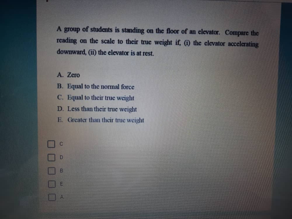 A group of students is standing on the floor of an elevator. Compare the
reading on the scale to their true weight if, (i) the clevator accelerating
downward, (ii) the elevator is at rest.
A. Zero
B. Equal to the normal force
C. Equal to their true weight
D. Less than their true weight
E Greater than their true weight
