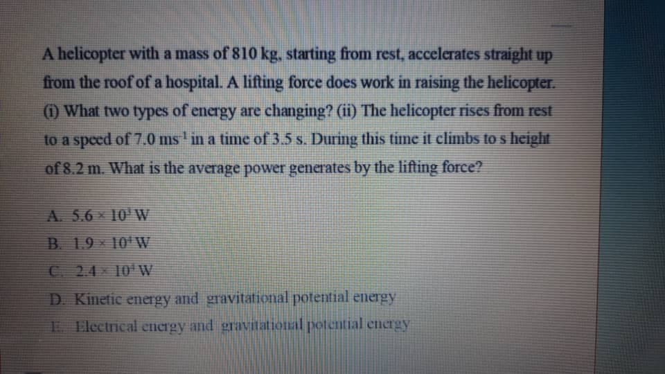 A helicopter with a mass of 810 kg, starting from rest, accelerates straight up
from the roof of a hospital. A lifting force does work in raising the helicopter.
(1) What two types of energy are changing? (ii) The helicopter rises from rest
to a speed of 7.0 ms ' in a time of 3.5 s. During this time it climbs to s height
of 8.2 m. What is the average power generates by the lifting force?
A. 5.6 * 10 W
B. 1.9- 10'W
C 2.4 10 W
D Kinetic energy and gravitational potential energy
E Electrical encrgy and gravitational potential encrgy
