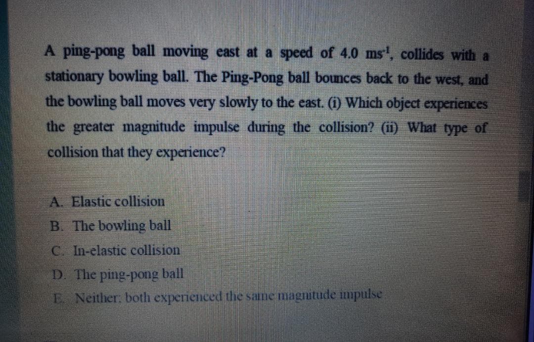 A ping-pong ball moving east at a speed of 4.0 ms, collides with a
stationary bowling ball. The Ping-Pong ball bounces back to the west, and
the bowling ball moves very slowly to the east. (i) Which object experiences
the greater magnitude impulse during the collision? (1) What type of
collision that they experience?
A. Elastic collision
B. The bowlinge ball
C. In-elastic collision
D. The ping-pong ball
E Neither, both expernienced thesanemagnitude mpulse
