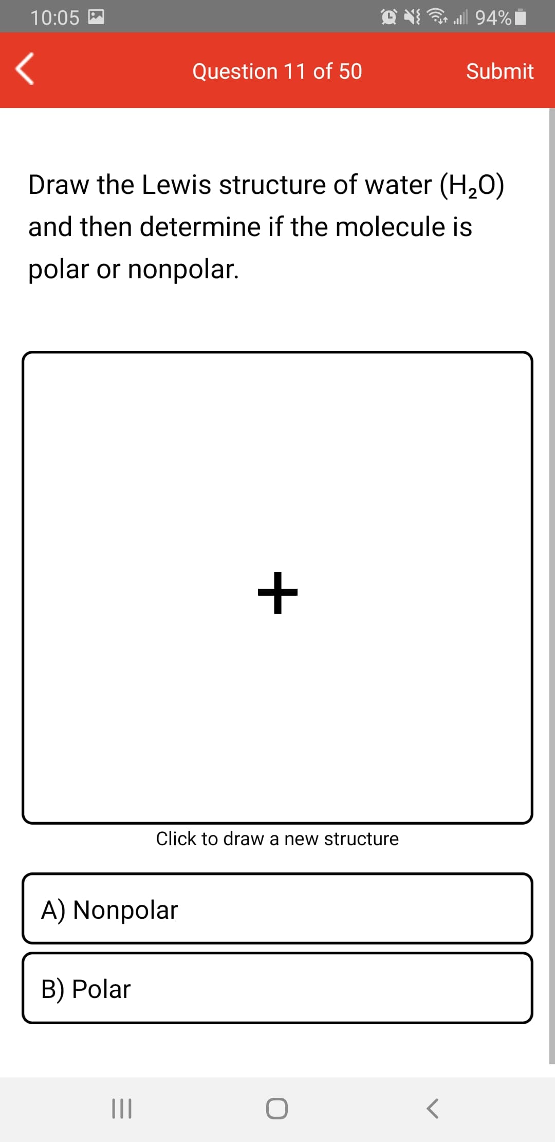 10:05 M
all 94%|
Question 11 of 50
Submit
Draw the Lewis structure of water (H,O)
and then determine if the molecule is
polar or nonpolar.
+
Click to draw a new structure
A) Nonpolar
B) Polar
II
