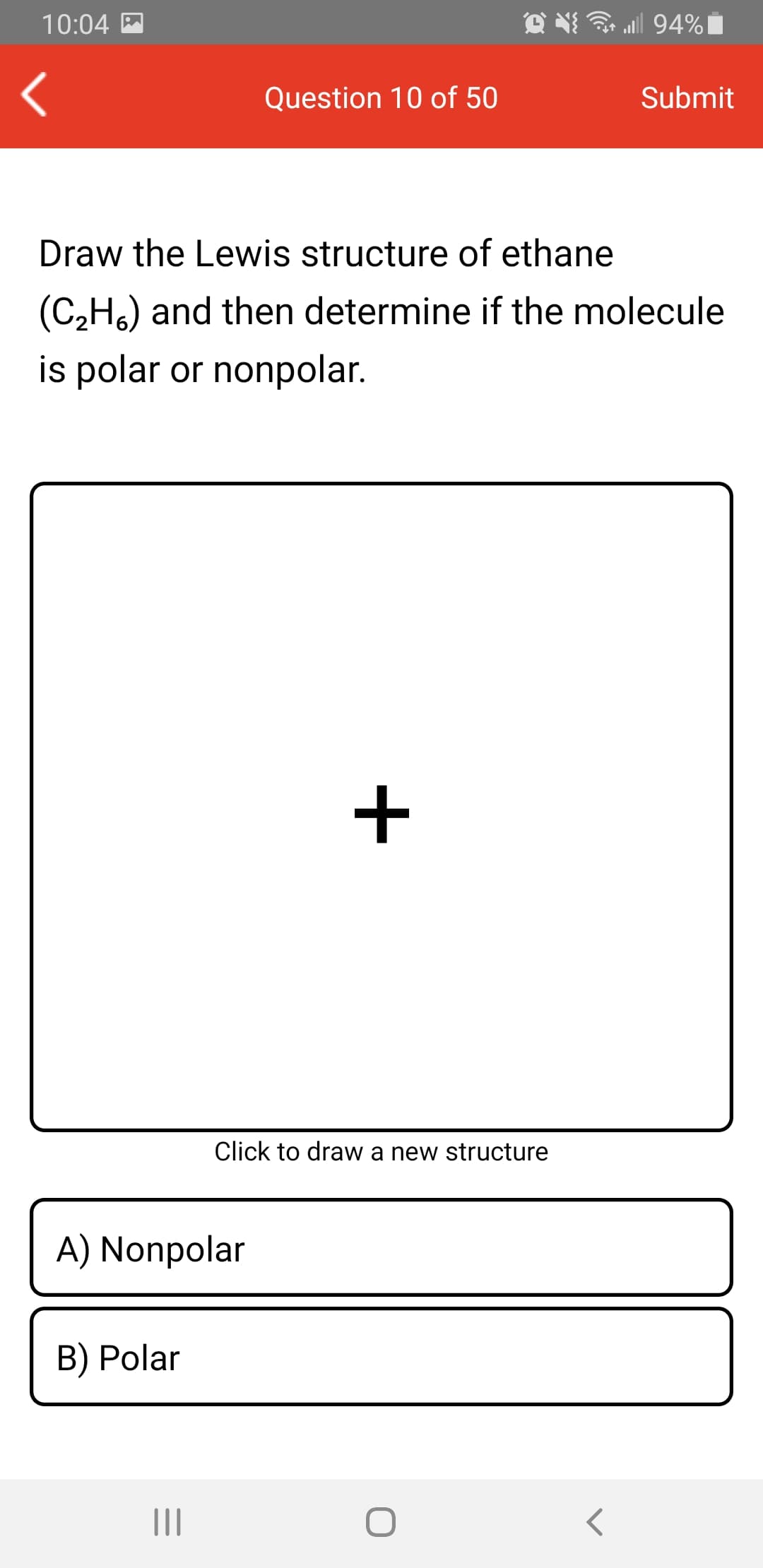 10:04 M
all 94%|
Question 10 of 50
Submit
Draw the Lewis structure of ethane
(C,Ho) and then determine if the molecule
is polar or nonpolar.
+
Click to draw a new structure
A) Nonpolar
B) Polar
II
