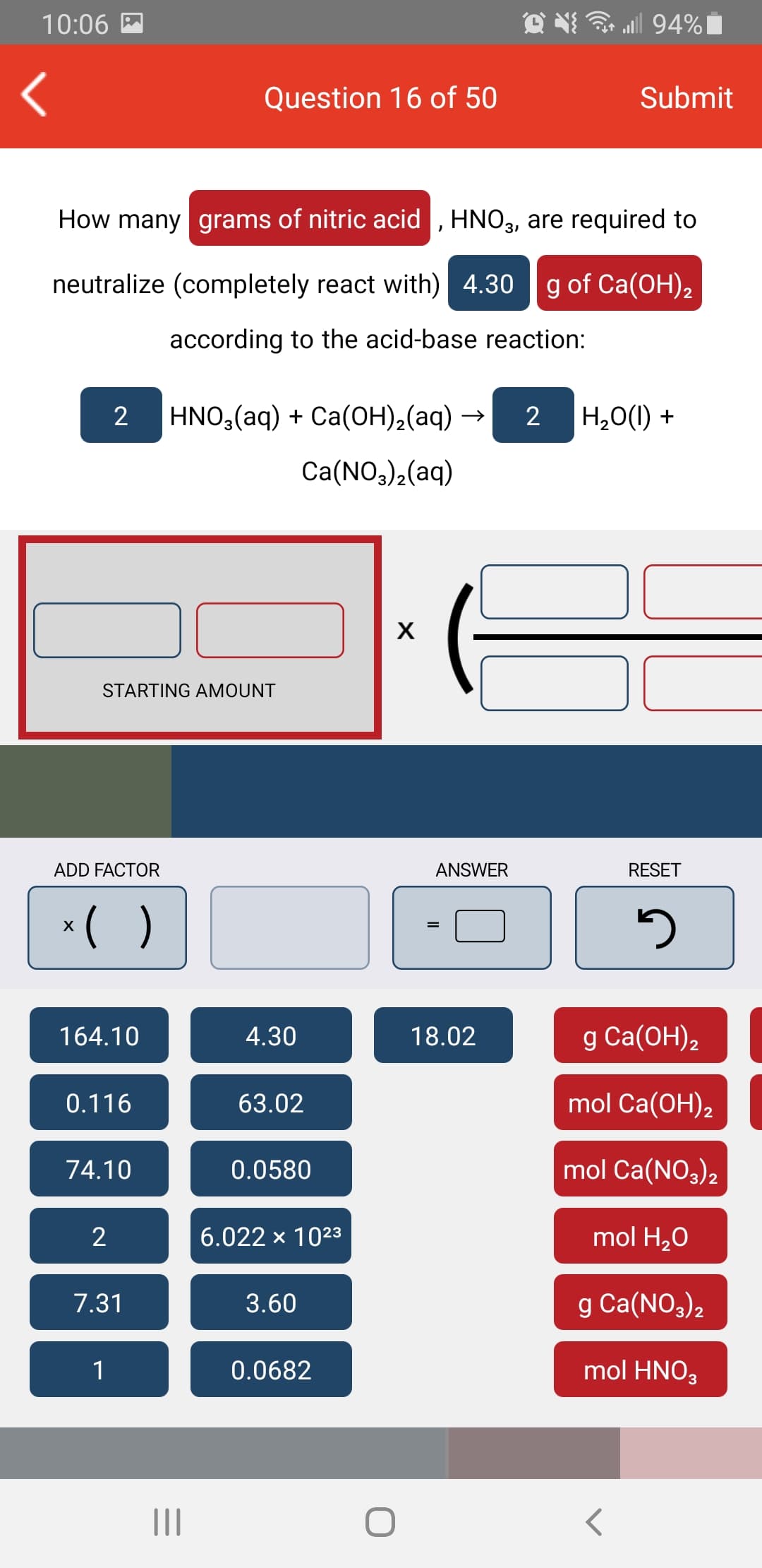 10:06 A
all 94%|
Question 16 of 50
Submit
How many grams of nitric acid , HNO,, are required to
31
neutralize (completely react with) 4.30
g of Ca(OH),
according to the acid-base reaction:
HNO,(aq) + Ca(OH),(aq)
H20(1) +
Ca(NO3)2(aq)
STARTING AMOUNT
ADD FACTOR
ANSWER
RESET
( )
164.10
4.30
18.02
g Ca(OH),
0.116
63.02
mol Ca(OH),
74.10
0.0580
mol Ca(NO3)2
2
6.022 x 1023
mol H20
7.31
3.60
g Ca(NO,)2
1
0.0682
mol HNO3
II
