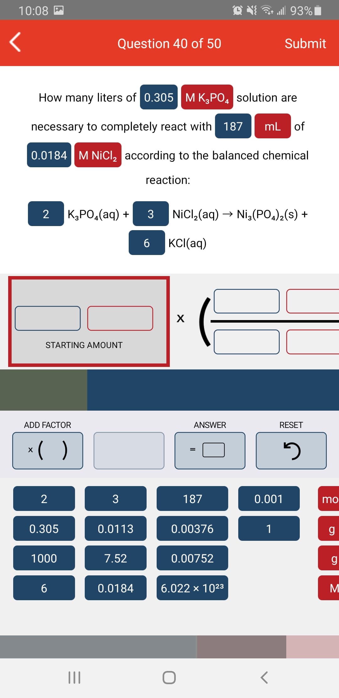 10:08 M
ll 93%|
Question 40 of 50
Submit
How many liters of 0.305 | M K,PO, solution are
necessary to completely react with 187
mL of
0.0184 M NiCl, according to the balanced chemical
reaction:
2
К,РО,(аq) +
3
NicCl,(aq) → Ni,(PO,),(s) +
6
KCI(aq)
STARTING AMOUNT
ADD FACTOR
ANSWER
RESET
*( )
2
3
187
0.001
mo
0.305
0.0113
0.00376
1
g
1000
7.52
0.00752
0.0184
6.022 x 1023
М
II
