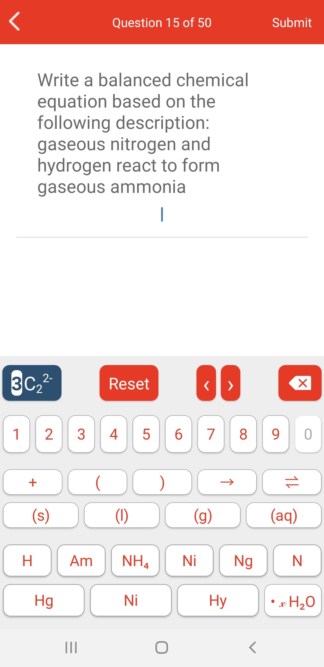 Question 15 of 50
Submit
Write a balanced chemical
equation based on the
following description:
gaseous nitrogen and
hydrogen react to form
gaseous ammonia
|
3C.2-
Reset
>
1
3
4
6.
7
8
9.
+
(s)
(1)
(g)
(aq)
H.
Am
NH4
Ni
Ng
Hg
Ni
Hy
* H20
II
