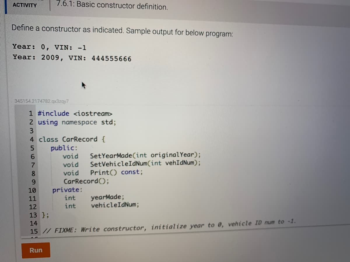 ACTIVITY
7.6.1: Basic constructor definition.
Define a constructor as indicated. Sample output for below
program:
Year: 0, VIN: -1
Year: 2009, VIN: 444555666
345154.2174782.qx3zqy7
1 #include <iostream>
2 using namespace std;
4 class CarRecord {
public:
void
SetYearMade(int originalYear);
SetVehicleIdNum(int vehIdNum);
Print() const;
void
void
CarRecord();
private:
int
yearMade;
vehicleIdNum;
11
12
int
13 };
14
15 // FIXME: Write constructor, initialize year to 0, vehicle ID num to -1.
Run
860 123 45
