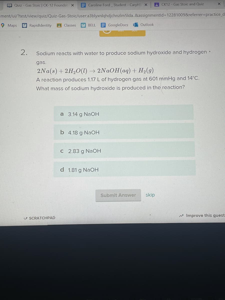 O Quiz - Gas Stoic CK-12 Foundat x
E Caroline Ford Student - CaryHS X
A CK12 - Gas Stoic and Quiz
Ement/ui/?test/view/quiz/Quiz-Gas-Stoic/user:a3blyxnlqhdjchnzlm5lda.&assignmentld3D12281009&referrer3Dpractice_d
O Maps
H Rapidldentity
A Classes
H BELL
E GoogleDocs Outlook
2.
Sodium reacts with water to produce sodium hydroxide and hydrogen
gas.
2NAOH(aq)+ H2(g)
2Na(s) +2H20(1)
A reaction produces 1.17 L of hydrogen gas at 601 mmHg and 14°C.
What mass of sodium hydroxide is produced in the reaction?
a 3.14 g NaOH
b 4.18 g-NAOH
C 2.83 g NaOH
d 1.81 g NaOH
Submit Answer
skip
w Improve this quest
20 SCRATCHPAD
