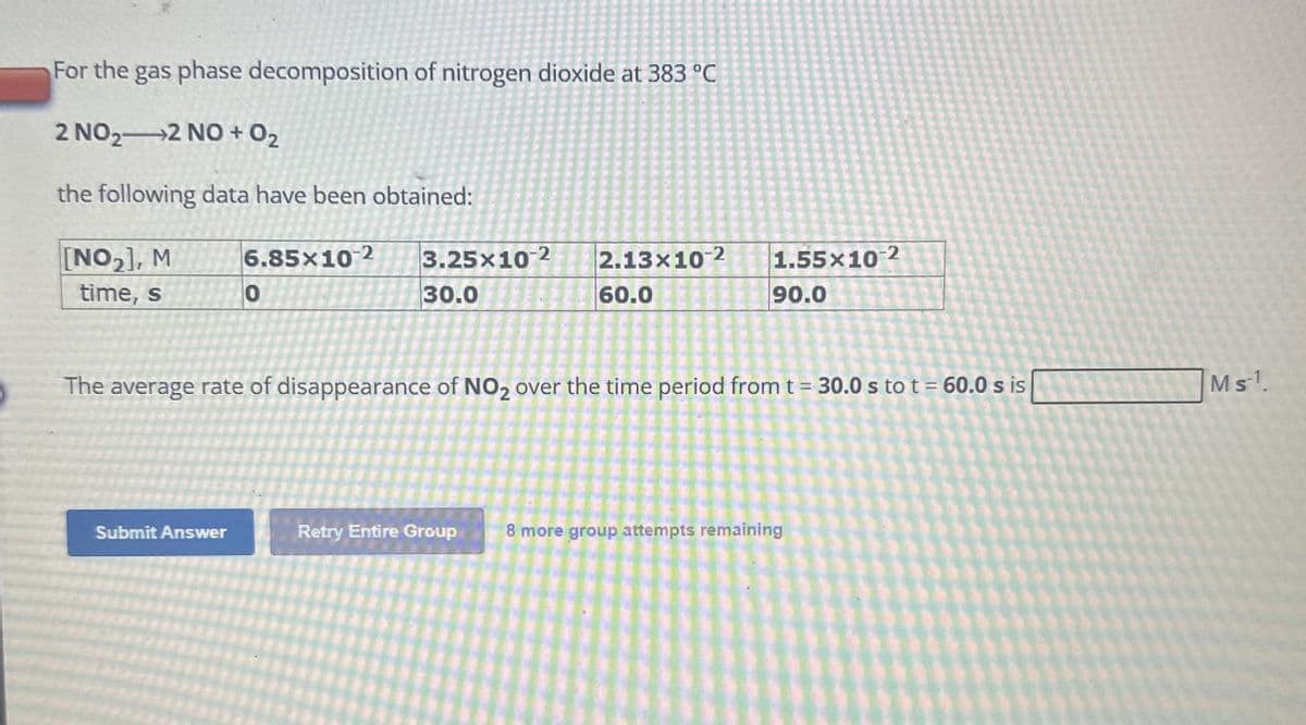 For the gas phase decomposition of nitrogen dioxide at 383 °C
2 NO2 2 NO +02
the following data have been obtained:
[NO2], M
time, s
6.85x10 2
3.25x102
2.13x102
0
30.0
60.0
1.55x10-2
90.0
The average rate of disappearance of NO2 over the time period from t = 30.0 s to t = 60.0 s is
Submit Answer
Retry Entire Group 8 more group attempts remaining
Ms.