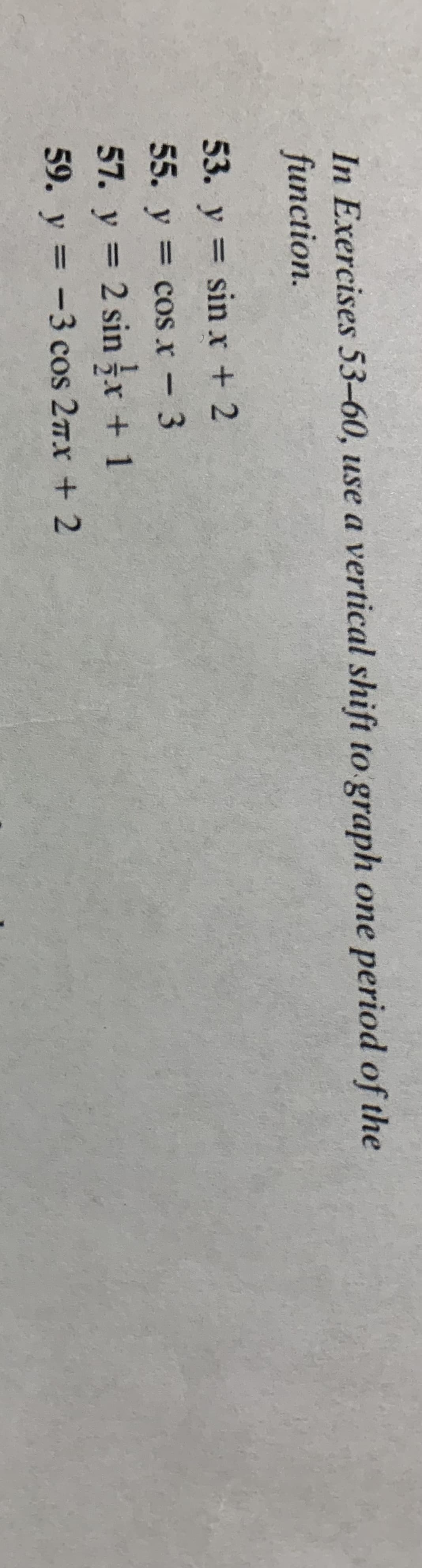 In Exercises 53-60, use a vertical shift to graph one period of the
function.
53. y = sin r + 2
%3D
55. y = cos x - 3
%3D
57. y = 2 sin x +1
59. y = -3 cos 27x + 2
