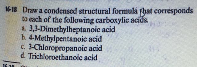 16-18 Draw a condensed structural formulá that corresponds
to each of the following carboxylic acids.
a. 3,3-Dimethylheptanoic acid
h. 4-Methylpentanoic acid
c. 3-Chloropropanoic acid
d. Trichloroethanoic acid
16.10
