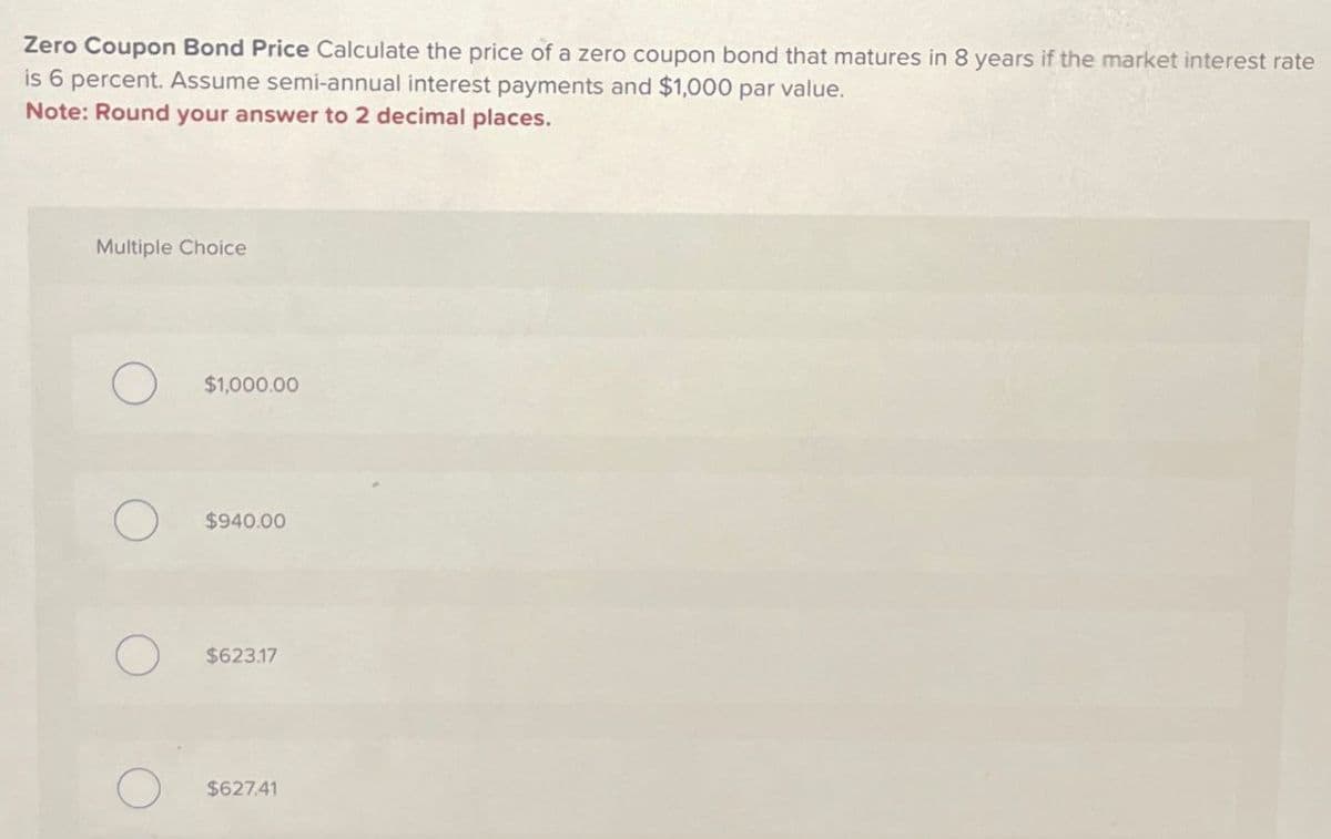 Zero Coupon Bond Price Calculate the price of a zero coupon bond that matures in 8 years if the market interest rate
is 6 percent. Assume semi-annual interest payments and $1,000 par value.
Note: Round your answer to 2 decimal places.
Multiple Choice
$1,000.00
$940.00
О
$623.17
$627.41