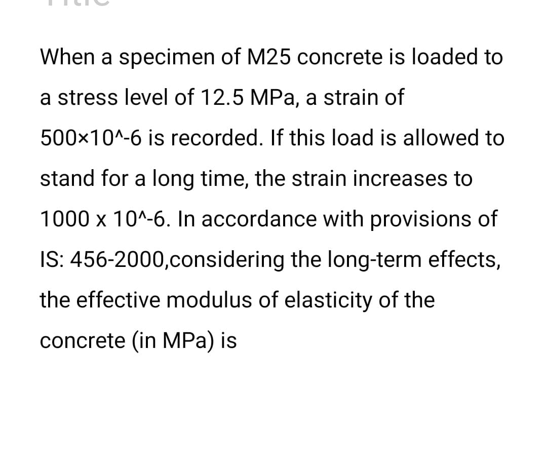 When a specimen of M25 concrete is loaded to
a stress level of 12.5 MPa, a strain of
500x10^-6 is recorded. If this load is allowed to
stand for a long time, the strain increases to
1000 x 10^-6. In accordance with provisions of
IS: 456-2000,considering the long-term effects,
the effective modulus of elasticity of the
concrete (in MPa) is
