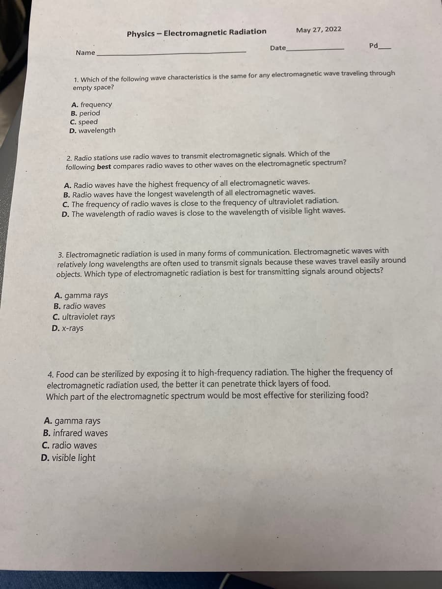 **Physics – Electromagnetic Radiation**

**Date: May 27, 2022**

Name: _____________________  
Date: ______________________    
Pd: _______

---

1. **Which of the following wave characteristics is the same for any electromagnetic wave traveling through empty space?**
   - A. frequency
   - B. period
   - C. speed
   - D. wavelength

2. **Radio stations use radio waves to transmit electromagnetic signals. Which of the following best compares radio waves to other waves on the electromagnetic spectrum?**
   - A. Radio waves have the highest frequency of all electromagnetic waves.
   - B. Radio waves have the longest wavelength of all electromagnetic waves.
   - C. The frequency of radio waves is close to the frequency of ultraviolet radiation.
   - D. The wavelength of radio waves is close to the wavelength of visible light waves.

3. **Electromagnetic radiation is used in many forms of communication. Electromagnetic waves with relatively long wavelengths are often used to transmit signals because these waves travel easily around objects. Which type of electromagnetic radiation is best for transmitting signals around objects?**
   - A. gamma rays  
   - B. radio waves  
   - C. ultraviolet rays  
   - D. x-rays

4. **Food can be sterilized by exposing it to high-frequency radiation. The higher the frequency of electromagnetic radiation used, the better it can penetrate thick layers of food. Which part of the electromagnetic spectrum would be most effective for sterilizing food?**
   - A. gamma rays
   - B. infrared waves
   - C. radio waves
   - D. visible light