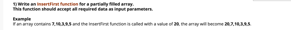 1) Write an InsertFirst function for a partially filled array.
This function should accept all required data as input parameters.
Example
If an array contains 7,10,3,9,5 and the InsertFirst function is called with a value of 20, the array will become 20,7,10,3,9,5.

