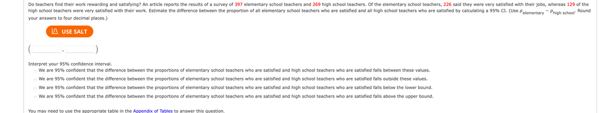 Do teachers find their work rewarding and satisfying? An article reports the results of a survey of 397 elementary school teachers and 269 high school teachers. Of the elementary school teachers, 226 said they were very satisfied with their jobs, whereas 129 of the
high school teachers were very satisfied with their work. Estimate the difference between the proportion of all elementary school teachers who are satisfied and all high school teachers who are satisfied by calculating a 95% CI. (Use Pelementary - Phigh school Round
your answers to four decimal places.)
USE SALT
Interpret your 95% confidence interval.
We are 95% confident that the difference between the proportions of elementary school teachers who are satisfied and high school teachers who are satisfied falls between these values.
We are 95% confident that the difference between the proportions of elementary school teachers who are satisfied and high school teachers who are satisfied falls outside these values.
We are 95% confident that the difference between the proportions of elementary school teachers who are satisfied and high school teachers who are satisfied falls below the lower bound.
We are 95% confident that the difference between the roportions of elementary school teachers who are satisfied and high school teachers who are satisfied falls above the upper bound.
You may need to use the appropriate table in the Appendix of Tables to answer this question.