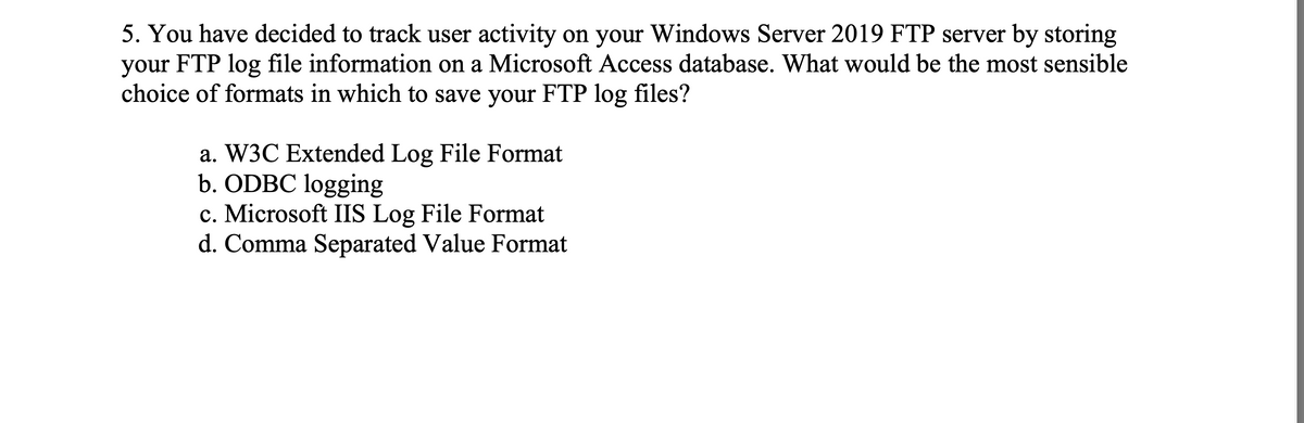 5. You have decided to track user activity on your Windows Server 2019 FTP server by storing
your FTP log file information on a Microsoft Access database. What would be the most sensible
choice of formats in which to save your FTP log files?
a. W3C Extended Log File Format
b. ODBC logging
c. Microsoft IIS Log File Format
d. Comma Separated Value Format
