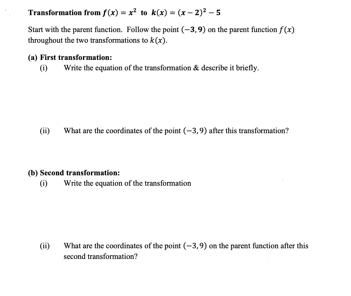 Transformation from f(x) = x² to k(x) = (x – 2)2 – 5
Start with the parent function. Follow the point (-3,9) on the parent function f (x)
throughout the two transformations to k(x).
(a) First transformation:
(i)
Write the equation of the transformation & describe it briefly.
(ii)
What are the coordinates of the point (-3,9) after this transformation?
(b) Second transformation:
(i)
Write the equation of the transformation
(ii)
What are the coordinates of the point (-3,9) on the parent function after this
second transformation?
