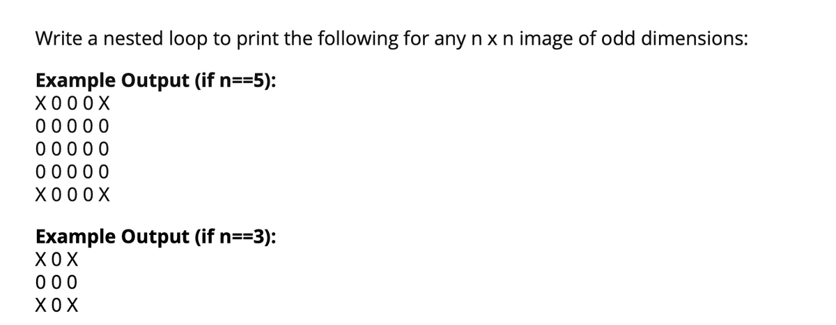 Write a nested loop to print the following for any n x n image of odd dimensions:
Example Output (if n==5):
X0 00X
00000
00000
0 0000
X00 0X
Example Output (if n==3):
XO X
000
XO X
