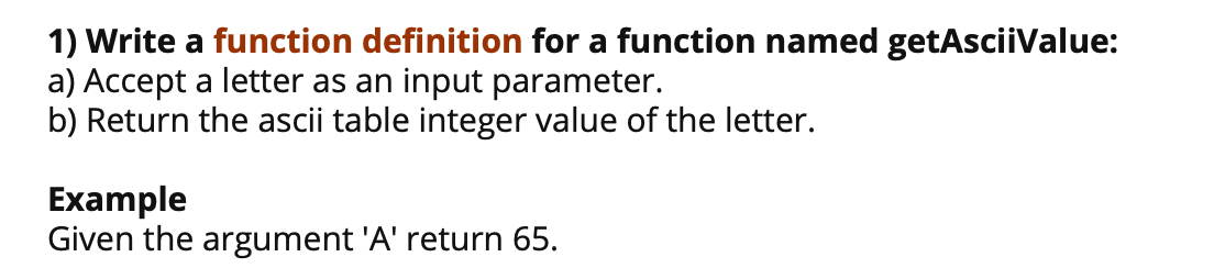 1) Write a function definition for a function named getAsciiValue:
a) Accept a letter as an input parameter.
b) Return the ascii table integer value of the letter.
Example
Given the argument 'A' return 65.
