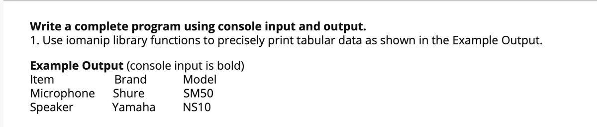 Write a complete program using console input and output.
1. Use iomanip library functions to precisely print tabular data as shown in the Example Output.
Example Output (console input is bold)
Brand
Item
Model
Microphone
Speaker
Shure
SM50
Yamaha
NS10
