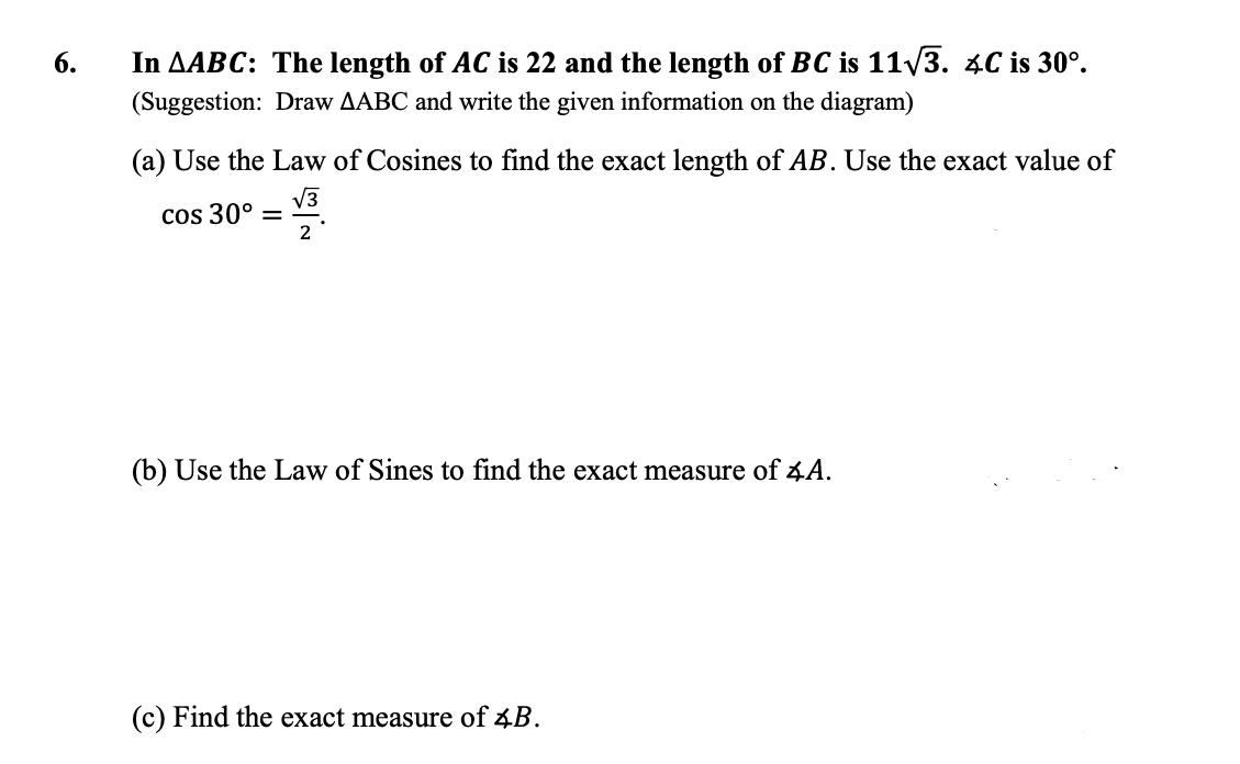 6.
In AABC: The length of AC is 22 and the length of BC is 11/3. 4C is 30°.
(Suggestion: Draw AABC and write the given information on the diagram)
(a) Use the Law of Cosines to find the exact length of AB. Use the exact value of
V3
cos 30°
2
(b) Use the Law of Sines to find the exact measure of 4A.
(c) Find the exact measure of 4B.
