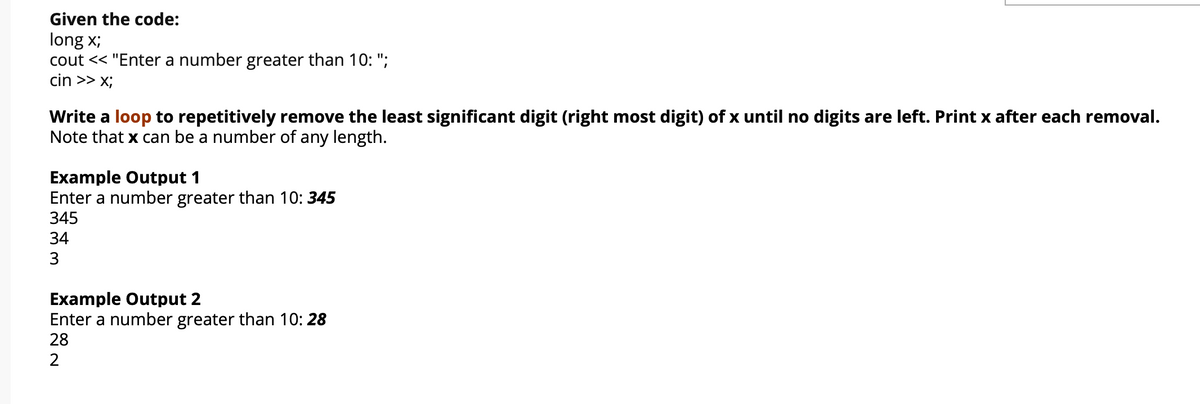 Given the code:
long x;
cout << "Enter a number greater than 10: ";
cin >> x;
Write a loop to repetitively remove the least significant digit (right most digit) of x until no digits are left. Print x after each removal.
Note that x can be a number of any length.
Example Output 1
Enter a number greater than 10: 345
345
34
3
Example Output 2
Enter a number greater than 10: 28
28
2
