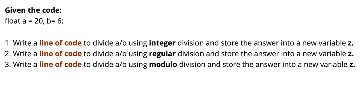 Given the code:
float a = 20, b= 6;
1. Write a line of code to divide a/b using integer division and store the answer into a new variable z.
2. Write a line of code to divide a/b using regular division and store the answer into a new variable z.
3. Write a line of code to divide a/b using modulo division and store the answer into a new variable z.
