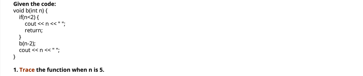 Given the code:
void b(int n) {
if(n<2) {
cout << n <<"";
return;
}
b(n-2);
cout << n << " ";
}
I" I.
1. Trace the function when n is 5.

