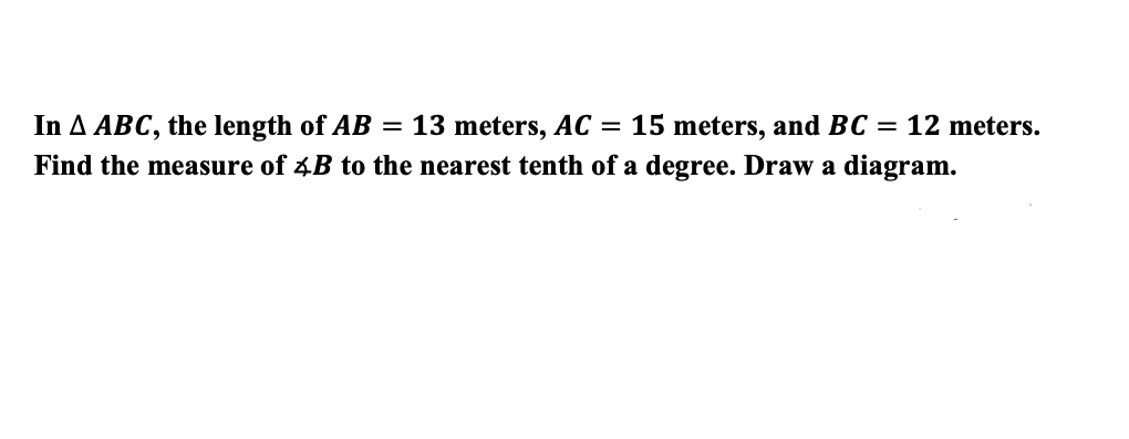 In A ABC, the length of AB = 13 meters, AC = 15 meters, and BC = 12 meters.
Find the measure of 4B to the nearest tenth of a degree. Draw a diagram.
